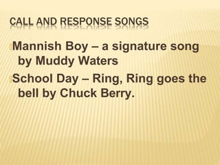 CALL AND RESPONSE SONGS
🞭Mannish Boy – a signature song
by Muddy Waters
🞭School Day – Ring, Ring goes the
bell by Chuck Berry.
 