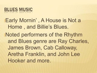 BLUES MUSIC
🞭Early Mornin’ , A House is Not a
Home , and Billie’s Blues.
🞭Noted performers of the Rhythm
and Blues genre are Ray Charles,
James Brown, Cab Calloway,
Aretha Franklin, and John Lee
Hooker and more.
 