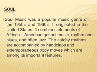 SOUL
🞭 Soul Music was a popular music genre of
the 1950’s and 1960’s. It originated in the
United States. It combines elements of
African – American gospel music, rhythm and
blues, and often jazz. The catchy rhythms
are accompanied by handclaps and
extemporaneous body moves which are
among its important features.
 