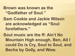 🞭Brown was known as the
“Godfather of Soul.”
🞭Sam Cookie and Jackie Wilson
are acknowledged as “Soul
forefathers.”
🞭Soul music are the ff: Ain’t No
Mountain High enough, Ben, All I
could Do is Cry, Soul to Soul, and
Becha by Golly, and Wow.
 