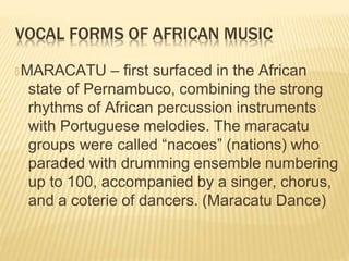 VOCAL FORMS OF AFRICAN MUSIC
🞭 MARACATU – first surfaced in the African
state of Pernambuco, combining the strong
rhythms of African percussion instruments
with Portuguese melodies. The maracatu
groups were called “nacoes” (nations) who
paraded with drumming ensemble numbering
up to 100, accompanied by a singer, chorus,
and a coterie of dancers. (Maracatu Dance)
 