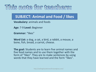 SUBJECT: Animal and Food / likes
Vocabulary: animals and foods
Age: 7-9 Level: Beginner
Grammar: “likes”

Word List: a dog, a cat, a bird, a rabbit, a mouse, a
bone, fish, bread, a carrot, cheese.

The goal: Students are to learn five animal names and
five food names and to use them together with the
form of “likes”. They are to make sentences by using
words that they have learned and the form “likes”.


                 http://ozelingilizcedersiverilir.wordpress.com/
 