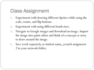 Class Assignment Experiment with drawing different Sprites while using the scale, rotate, and flip buttons. Experiment with using different brush sizes. Navigate to Google images and download an image. Import the image into paint editor and think of a concept or story to draw around the image.  Save work separately as student name_scratch assignment 2 in your network folder. 
