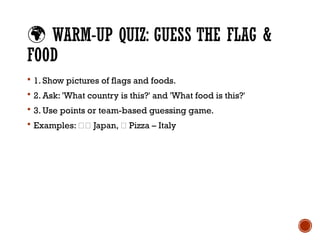 🌍 WARM-UP QUIZ: GUESS THE FLAG &
FOOD
 1. Show pictures of flags and foods.
 2. Ask: 'What country is this?' and 'What food is this?'
 3. Use points or team-based guessing game.
 Examples: 🇯🇵 Japan, 🍕 Pizza – Italy
 