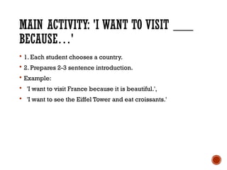 MAIN ACTIVITY: 'I WANT TO VISIT ___
BECAUSE…'
 1. Each student chooses a country.
 2. Prepares 2-3 sentence introduction.
 Example:
 'I want to visit France because it is beautiful.',
 'I want to see the Eiffel Tower and eat croissants.'
 