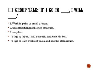 🎒 GROUP TALK: 'IF I GO TO ___, I WILL
___.'
 1.Work in pairs or small groups.
 2. Use conditional sentence structure.
 Examples:
 'If I go to Japan, I will eat sushi and visit Mt. Fuji.'
 'If I go to Italy, I will eat pasta and see the Colosseum.'
 