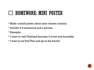📝 HOMEWORK: MINI POSTER
 Make a small poster about your chosen country.
 Include 2-3 sentences and a picture.
 Example:
 'I want to visit Thailand because it is hot and beautiful.
 I want to eat Pad Thai and go to the beach.'
 