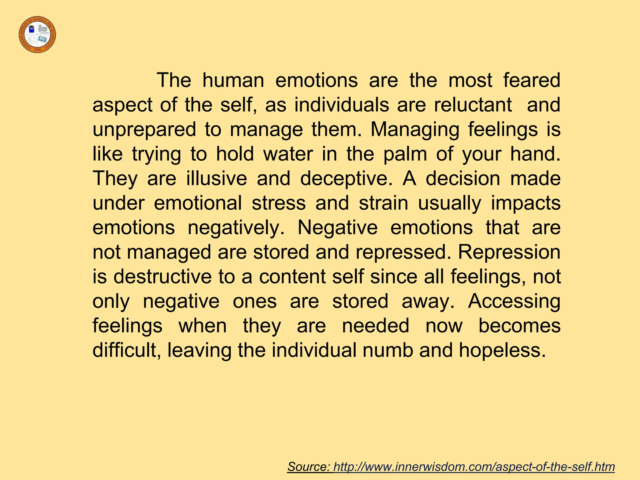 The human emotions are the most feared
aspect of the self, as individuals are reluctant and
unprepared to manage them. Managing feelings is
like trying to hold water in the palm of your hand.
They are illusive and deceptive. A decision made
under emotional stress and strain usually impacts
emotions negatively. Negative emotions that are
not managed are stored and repressed. Repression
is destructive to a content self since all feelings, not
only negative ones are stored away. Accessing
feelings when they are needed now becomes
difficult, leaving the individual numb and hopeless.
Source: http://www.innerwisdom.com/aspect-of-the-self.htm
 