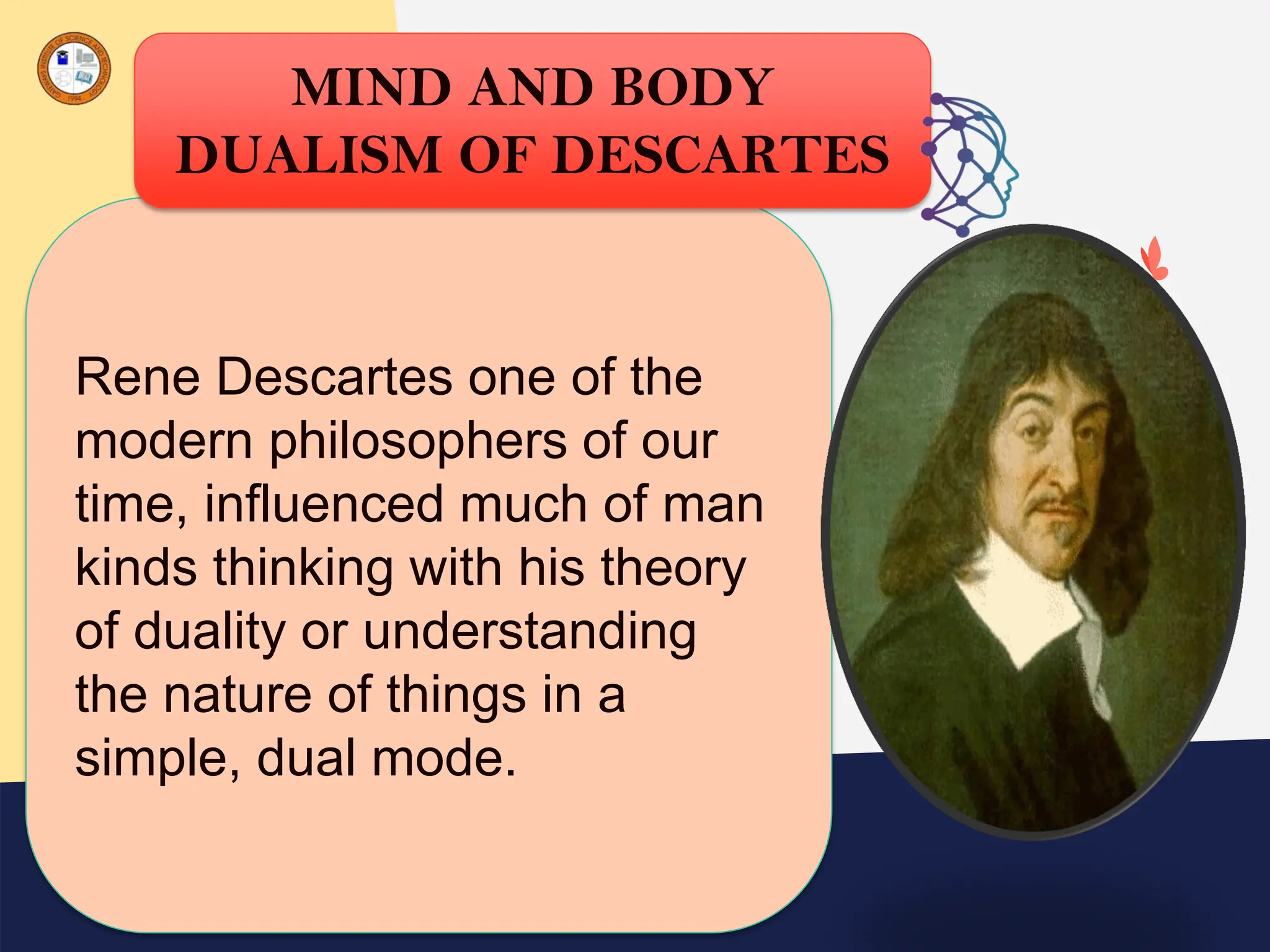 Rene Descartes one of the
modern philosophers of our
time, influenced much of man
kinds thinking with his theory
of duality or understanding
the nature of things in a
simple, dual mode.
MIND AND BODY
DUALISM OF DESCARTES
 