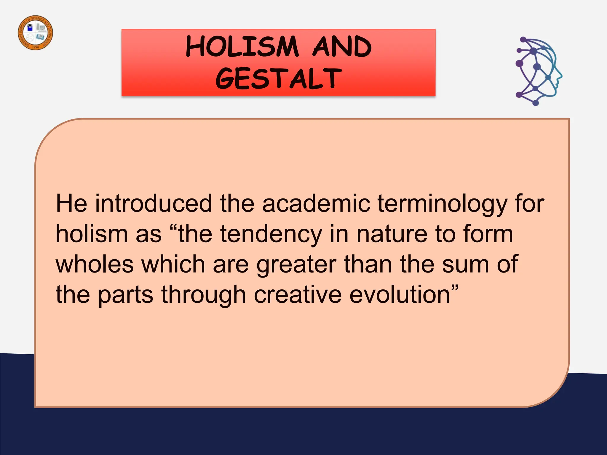 HOLISM AND
GESTALT
“
He introduced the academic terminology for
holism as “the tendency in nature to form
wholes which are greater than the sum of
the parts through creative evolution”
 