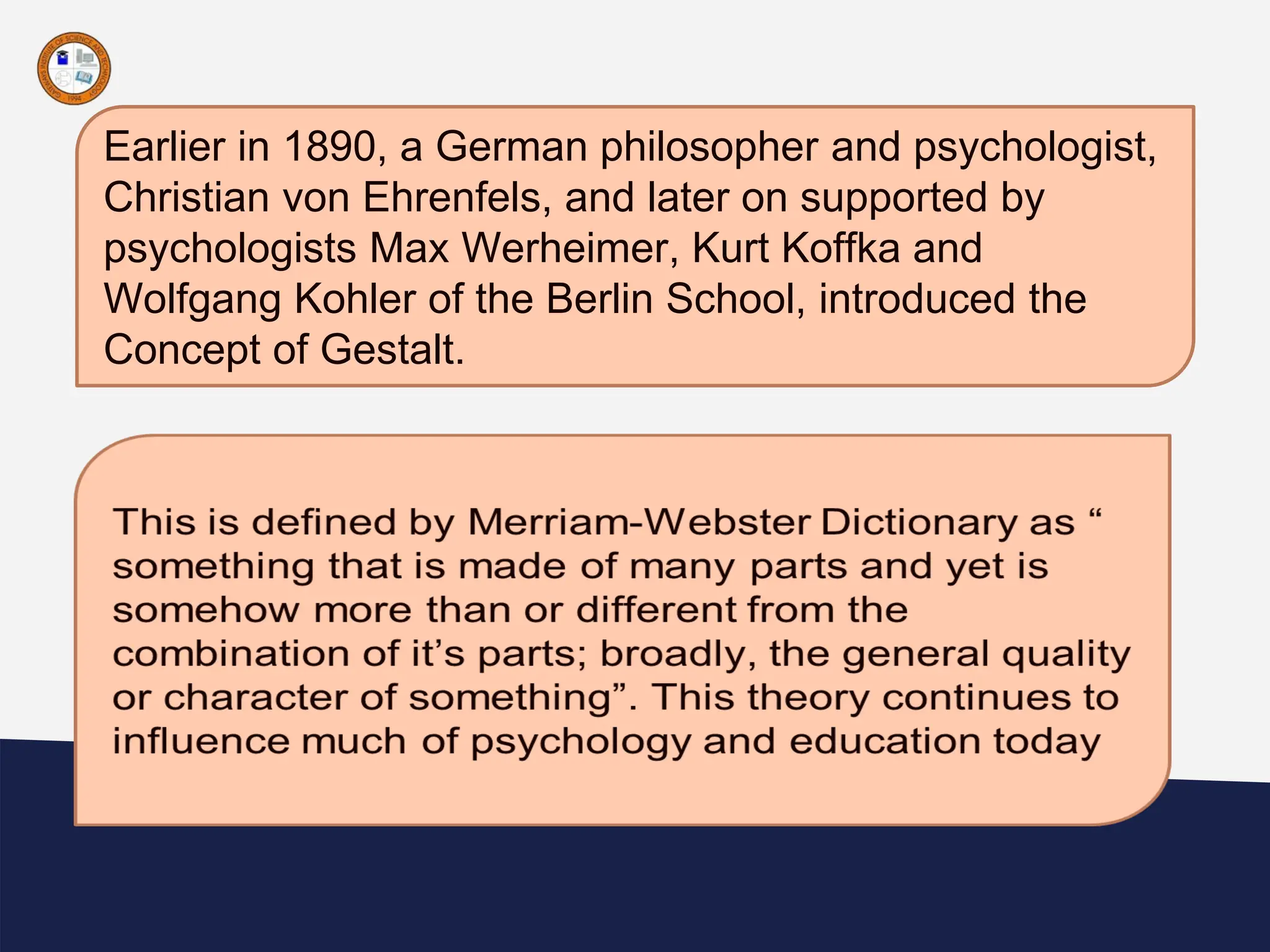 “
Earlier in 1890, a German philosopher and psychologist,
Christian von Ehrenfels, and later on supported by
psychologists Max Werheimer, Kurt Koffka and
Wolfgang Kohler of the Berlin School, introduced the
Concept of Gestalt.
 