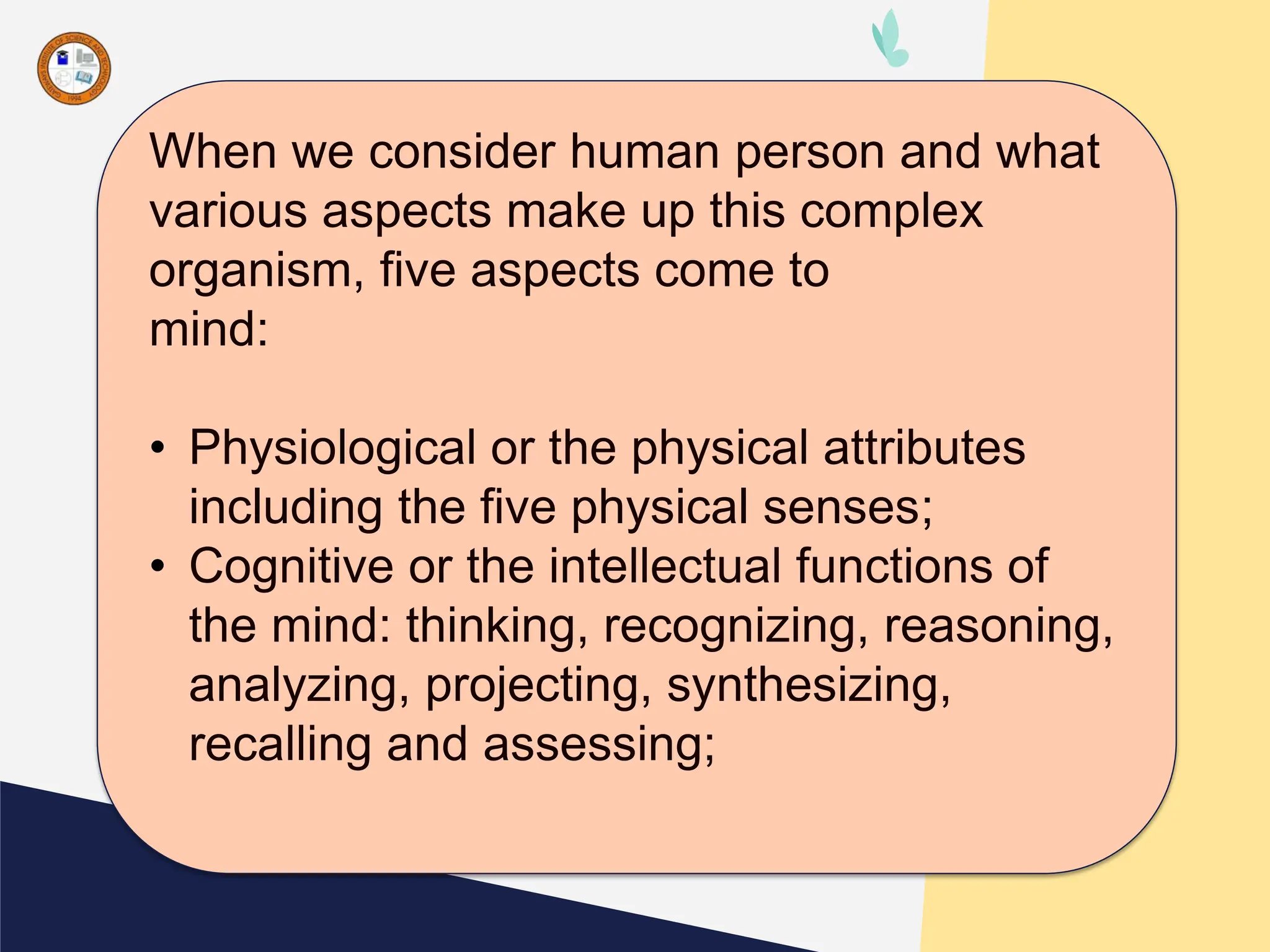 When we consider human person and what
various aspects make up this complex
organism, five aspects come to
mind:
• Physiological or the physical attributes
including the five physical senses;
• Cognitive or the intellectual functions of
the mind: thinking, recognizing, reasoning,
analyzing, projecting, synthesizing,
recalling and assessing;
 
