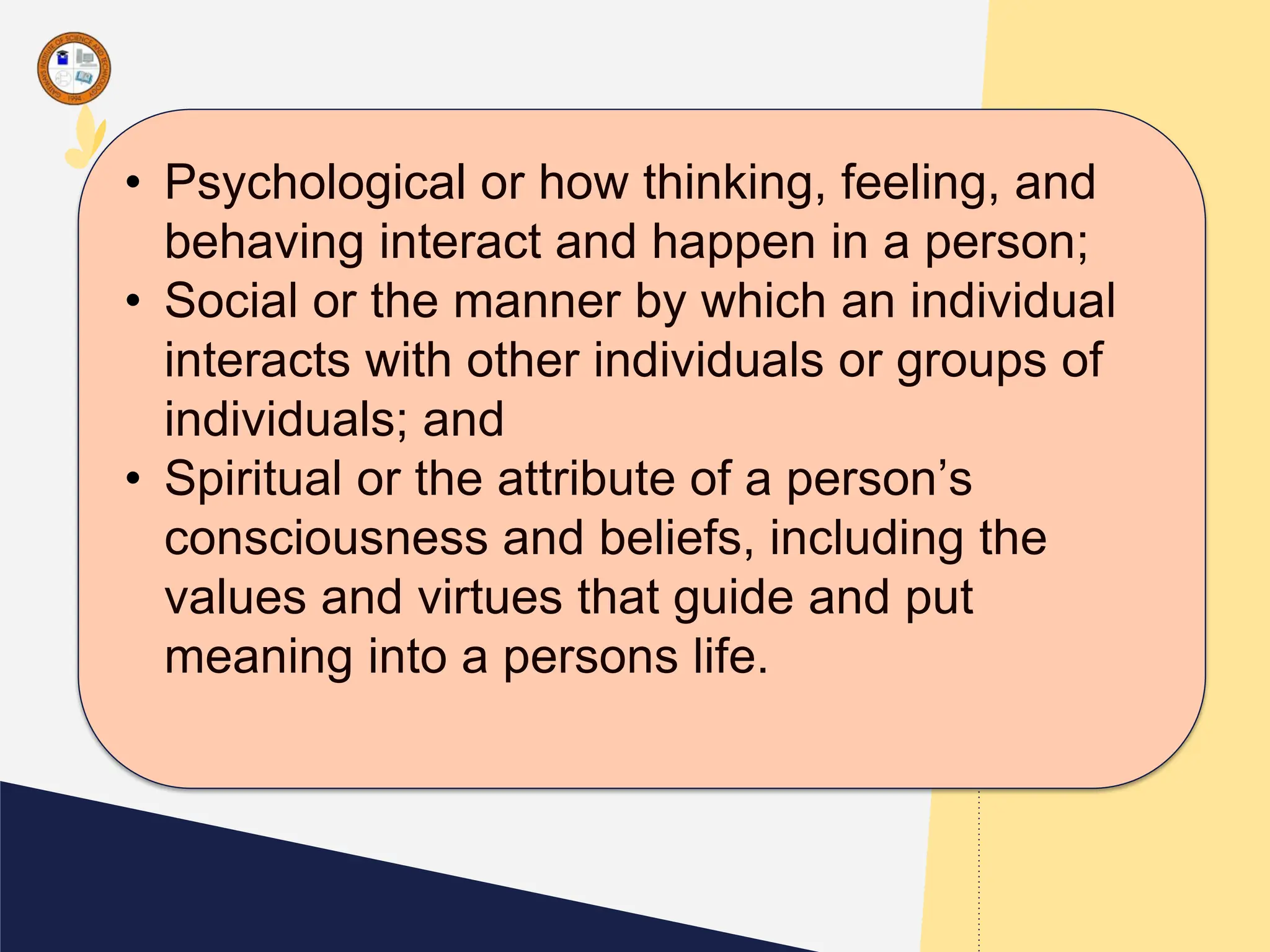 • Psychological or how thinking, feeling, and
behaving interact and happen in a person;
• Social or the manner by which an individual
interacts with other individuals or groups of
individuals; and
• Spiritual or the attribute of a person’s
consciousness and beliefs, including the
values and virtues that guide and put
meaning into a persons life.
 