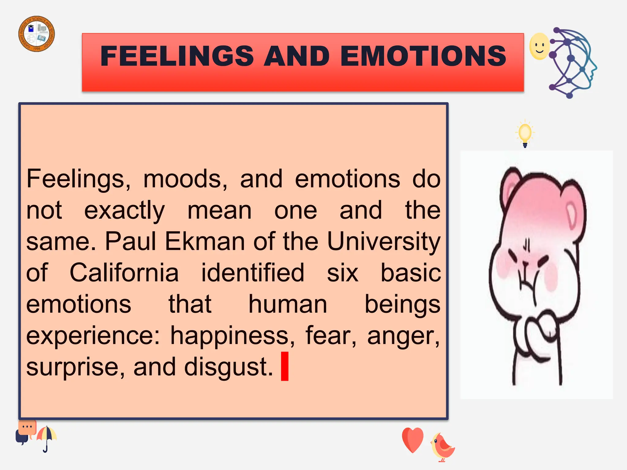 FEELINGS AND EMOTIONS
Feelings, moods, and emotions do
not exactly mean one and the
same. Paul Ekman of the University
of California identified six basic
emotions that human beings
experience: happiness, fear, anger,
surprise, and disgust.
 