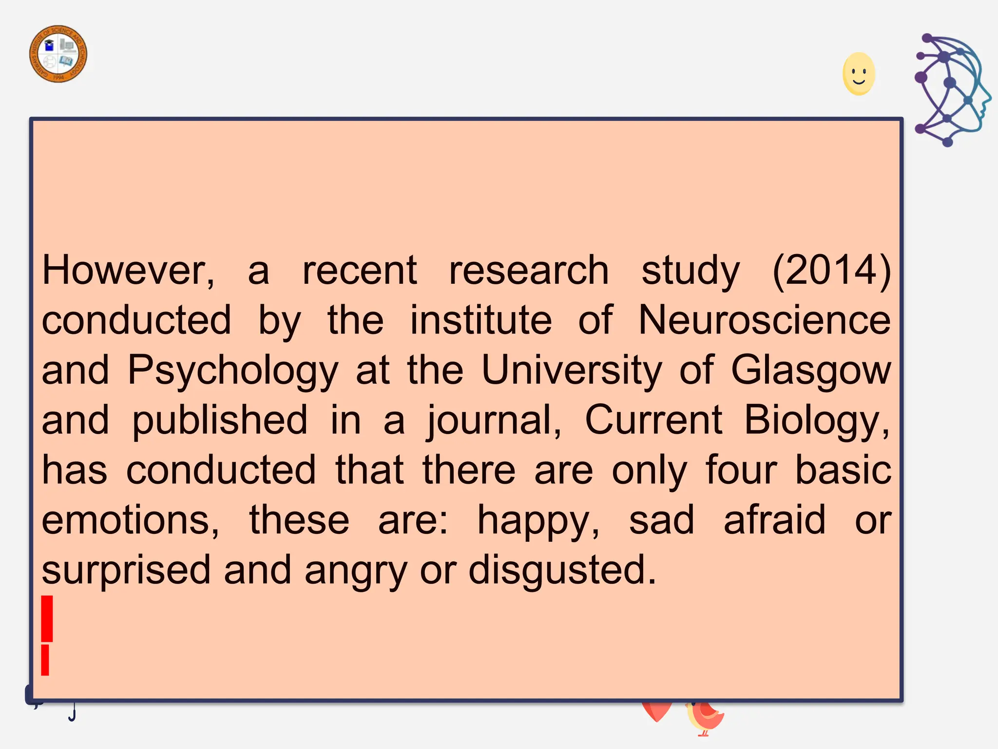 However, a recent research study (2014)
conducted by the institute of Neuroscience
and Psychology at the University of Glasgow
and published in a journal, Current Biology,
has conducted that there are only four basic
emotions, these are: happy, sad afraid or
surprised and angry or disgusted.
 