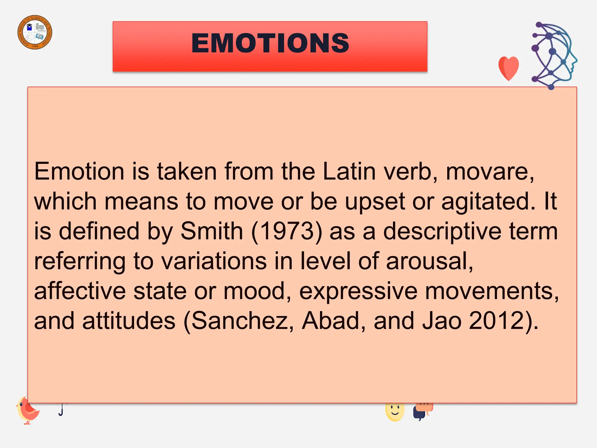 EMOTIONS
Emotion is taken from the Latin verb, movare,
which means to move or be upset or agitated. It
is defined by Smith (1973) as a descriptive term
referring to variations in level of arousal,
affective state or mood, expressive movements,
and attitudes (Sanchez, Abad, and Jao 2012).
 