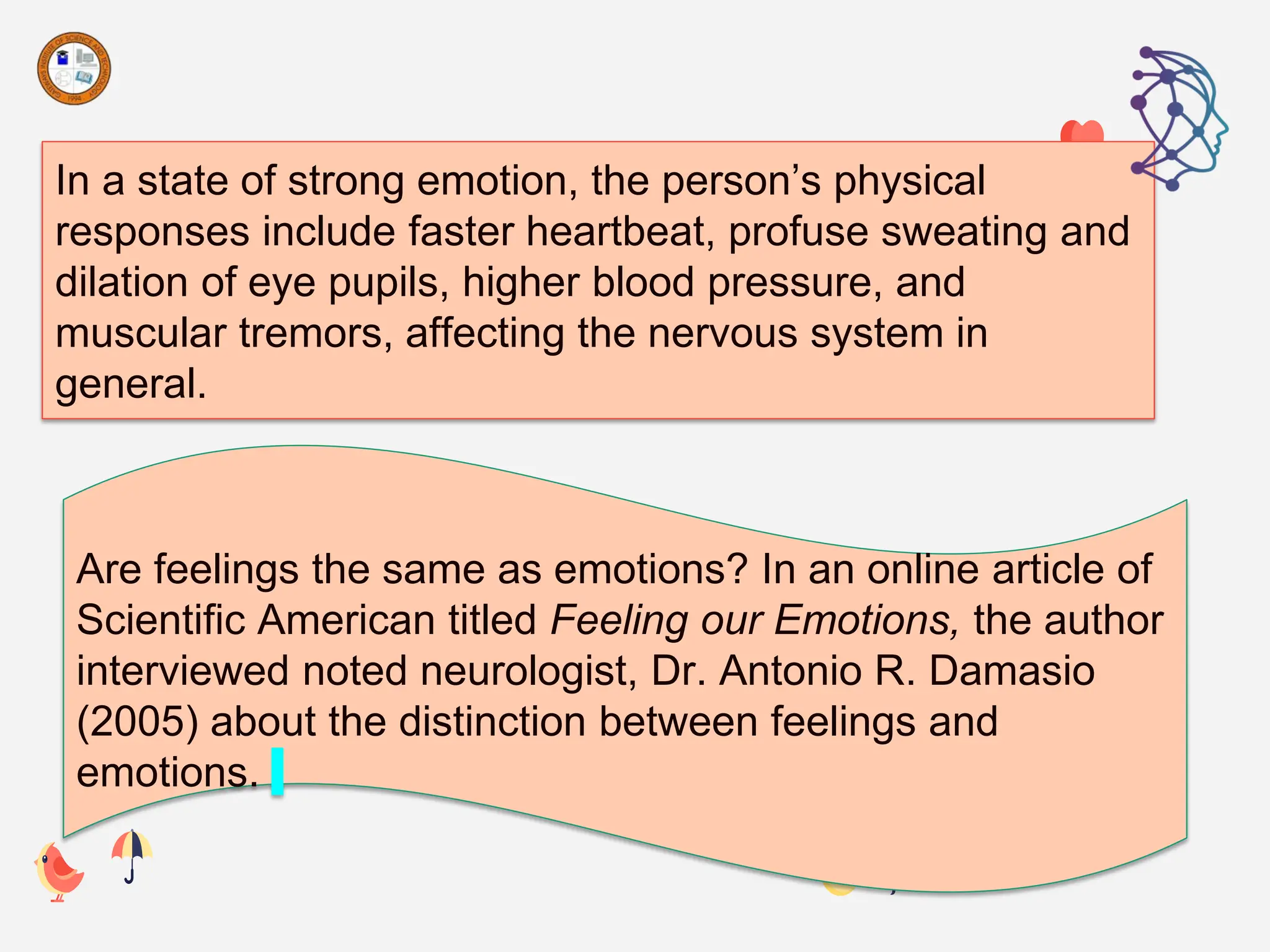 In a state of strong emotion, the person’s physical
responses include faster heartbeat, profuse sweating and
dilation of eye pupils, higher blood pressure, and
muscular tremors, affecting the nervous system in
general.
Are feelings the same as emotions? In an online article of
Scientific American titled Feeling our Emotions, the author
interviewed noted neurologist, Dr. Antonio R. Damasio
(2005) about the distinction between feelings and
emotions.
 
