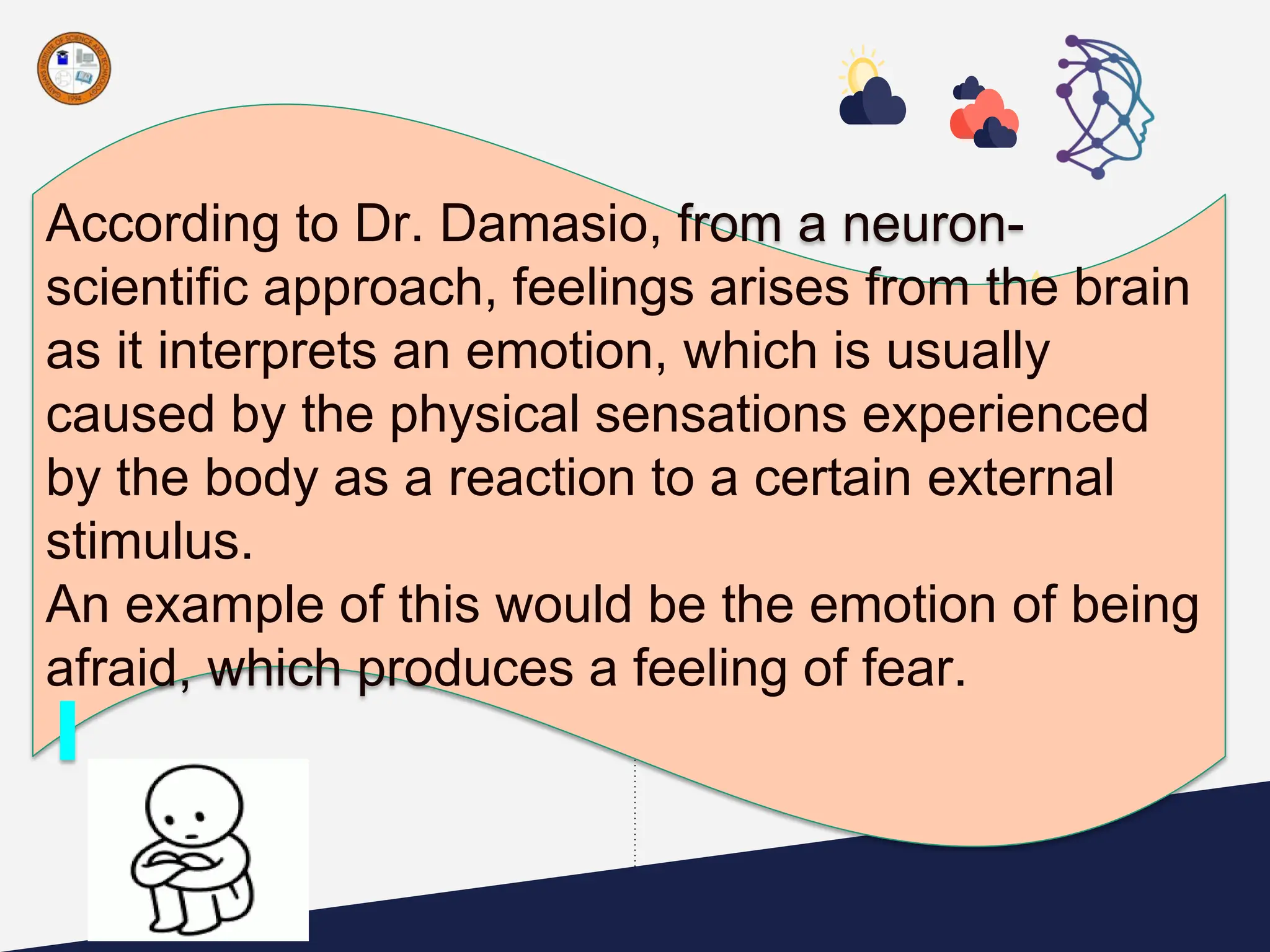 According to Dr. Damasio, from a neuron-
scientific approach, feelings arises from the brain
as it interprets an emotion, which is usually
caused by the physical sensations experienced
by the body as a reaction to a certain external
stimulus.
An example of this would be the emotion of being
afraid, which produces a feeling of fear.
 