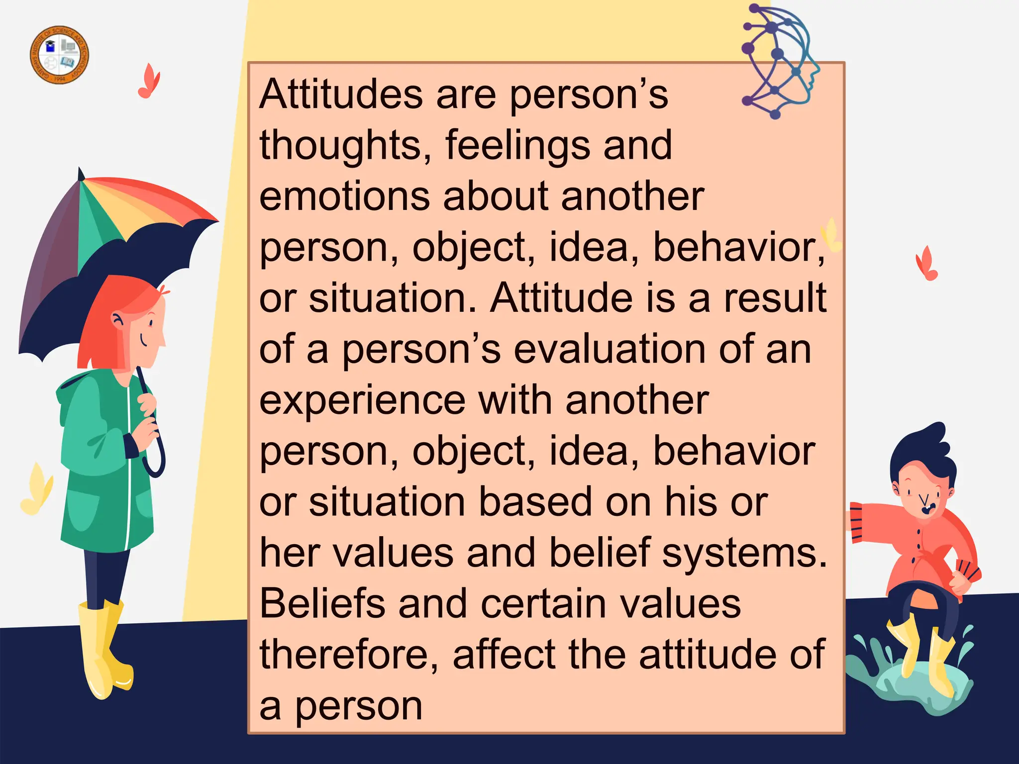 Attitudes are person’s
thoughts, feelings and
emotions about another
person, object, idea, behavior,
or situation. Attitude is a result
of a person’s evaluation of an
experience with another
person, object, idea, behavior
or situation based on his or
her values and belief systems.
Beliefs and certain values
therefore, affect the attitude of
a person
 