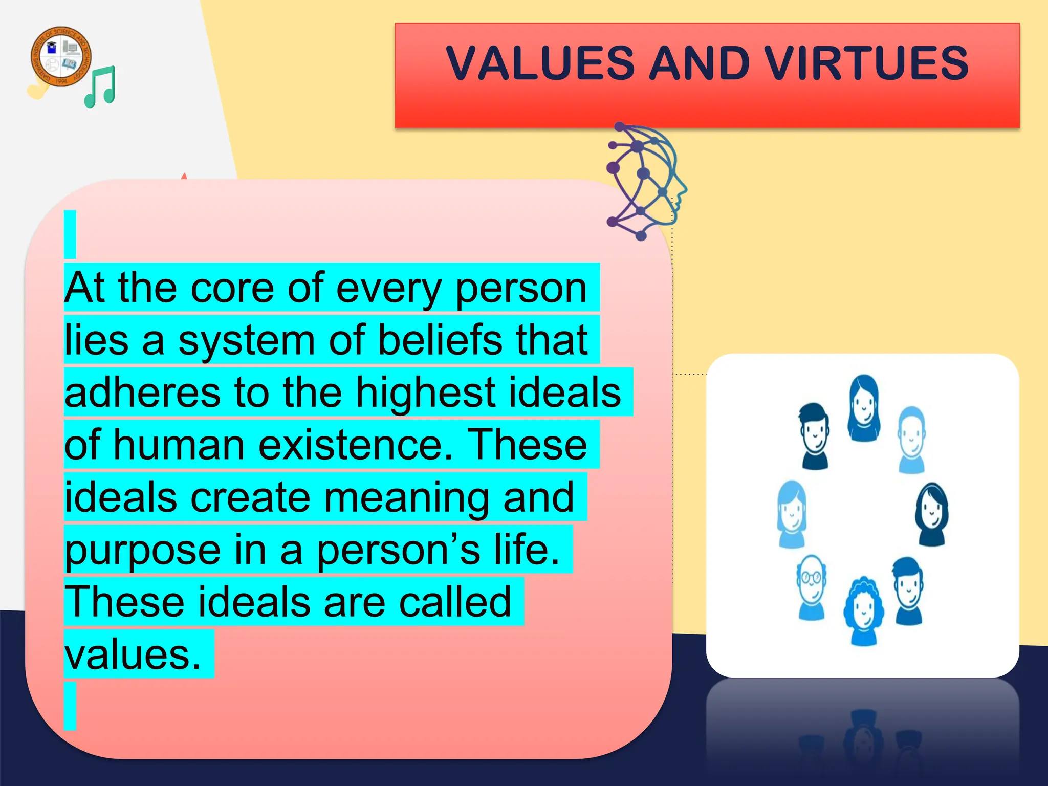 VALUES AND VIRTUES
At the core of every person
lies a system of beliefs that
adheres to the highest ideals
of human existence. These
ideals create meaning and
purpose in a person’s life.
These ideals are called
values.
 