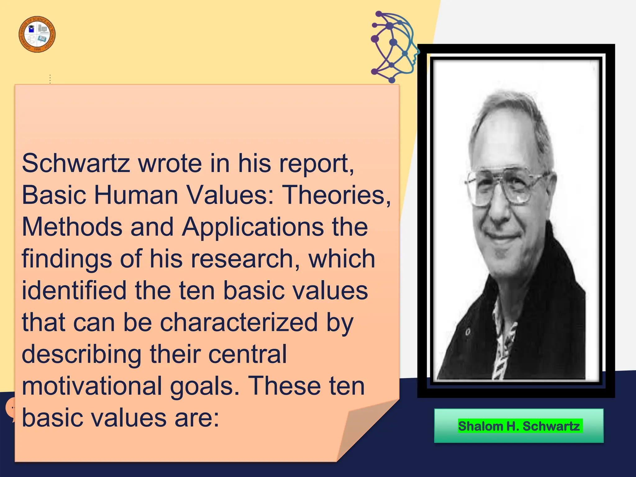 Schwartz wrote in his report,
Basic Human Values: Theories,
Methods and Applications the
findings of his research, which
identified the ten basic values
that can be characterized by
describing their central
motivational goals. These ten
basic values are: Shalom H. Schwartz
 
