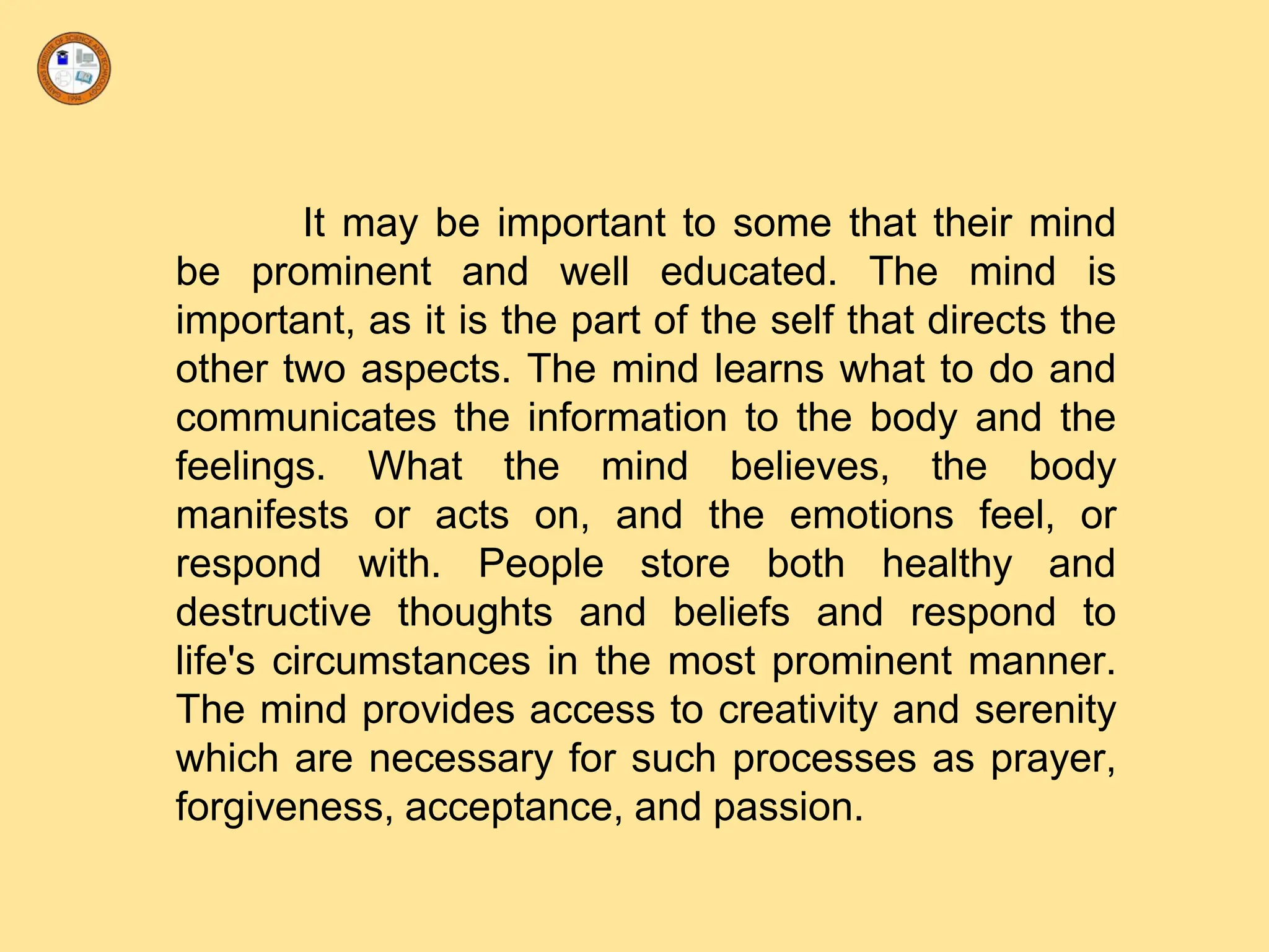 It may be important to some that their mind
be prominent and well educated. The mind is
important, as it is the part of the self that directs the
other two aspects. The mind learns what to do and
communicates the information to the body and the
feelings. What the mind believes, the body
manifests or acts on, and the emotions feel, or
respond with. People store both healthy and
destructive thoughts and beliefs and respond to
life's circumstances in the most prominent manner.
The mind provides access to creativity and serenity
which are necessary for such processes as prayer,
forgiveness, acceptance, and passion.
 