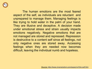 The human emotions are the most feared
aspect of the self, as individuals are reluctant and
unprepared to manage them. Managing feelings is
like trying to hold water in the palm of your hand.
They are illusive and deceptive. A decision made
under emotional stress and strain usually impacts
emotions negatively. Negative emotions that are
not managed are stored and repressed. Repression
is destructive to a content self since all feelings, not
only negative ones are stored away. Accessing
feelings when they are needed now becomes
difficult, leaving the individual numb and hopeless.
Source: http://www.innerwisdom.com/aspect-of-the-self.htm
 