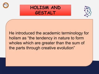 HOLISM AND
GESTALT
“
He introduced the academic terminology for
holism as “the tendency in nature to form
wholes which are greater than the sum of
the parts through creative evolution”
 