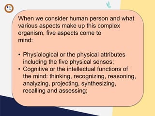 When we consider human person and what
various aspects make up this complex
organism, five aspects come to
mind:
• Physiological or the physical attributes
including the five physical senses;
• Cognitive or the intellectual functions of
the mind: thinking, recognizing, reasoning,
analyzing, projecting, synthesizing,
recalling and assessing;
 