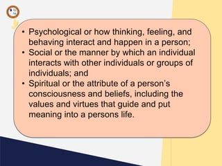 • Psychological or how thinking, feeling, and
behaving interact and happen in a person;
• Social or the manner by which an individual
interacts with other individuals or groups of
individuals; and
• Spiritual or the attribute of a person’s
consciousness and beliefs, including the
values and virtues that guide and put
meaning into a persons life.
 