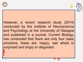 However, a recent research study (2014)
conducted by the institute of Neuroscience
and Psychology at the University of Glasgow
and published in a journal, Current Biology,
has conducted that there are only four basic
emotions, these are: happy, sad afraid or
surprised and angry or disgusted.
 