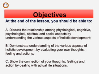 Objectives
At the end of the lesson, you should be able to:
A. Discuss the relationship among physiological, cognitive,
psychological, spiritual and social aspects by
understanding the various aspects of holistic development;
B. Demonstrate understanding of the various aspects of
holistic development by evaluating your own thoughts,
feeling and actions;
C. Show the connection of your thoughts, feelings and
action by dealing with actual life situations.
 