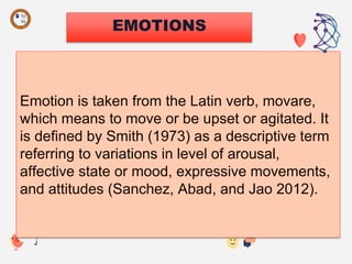 EMOTIONS
Emotion is taken from the Latin verb, movare,
which means to move or be upset or agitated. It
is defined by Smith (1973) as a descriptive term
referring to variations in level of arousal,
affective state or mood, expressive movements,
and attitudes (Sanchez, Abad, and Jao 2012).
 