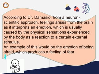 According to Dr. Damasio, from a neuron-
scientific approach, feelings arises from the brain
as it interprets an emotion, which is usually
caused by the physical sensations experienced
by the body as a reaction to a certain external
stimulus.
An example of this would be the emotion of being
afraid, which produces a feeling of fear.
 