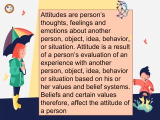 Attitudes are person’s
thoughts, feelings and
emotions about another
person, object, idea, behavior,
or situation. Attitude is a result
of a person’s evaluation of an
experience with another
person, object, idea, behavior
or situation based on his or
her values and belief systems.
Beliefs and certain values
therefore, affect the attitude of
a person
 