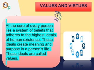 VALUES AND VIRTUES
At the core of every person
lies a system of beliefs that
adheres to the highest ideals
of human existence. These
ideals create meaning and
purpose in a person’s life.
These ideals are called
values.
 