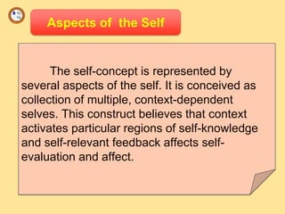 Aspects of the Self
The self-concept is represented by
several aspects of the self. It is conceived as
collection of multiple, context-dependent
selves. This construct believes that context
activates particular regions of self-knowledge
and self-relevant feedback affects self-
evaluation and affect.
 