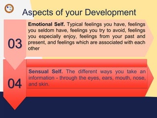 Aspects of your Development
04
Sensual Self. The different ways you take an
information - through the eyes, ears, mouth, nose,
and skin.
03
Emotional Self. Typical feelings you have, feelings
you seldom have, feelings you try to avoid, feelings
you especially enjoy, feelings from your past and
present, and feelings which are associated with each
other
 