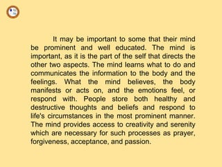 It may be important to some that their mind
be prominent and well educated. The mind is
important, as it is the part of the self that directs the
other two aspects. The mind learns what to do and
communicates the information to the body and the
feelings. What the mind believes, the body
manifests or acts on, and the emotions feel, or
respond with. People store both healthy and
destructive thoughts and beliefs and respond to
life's circumstances in the most prominent manner.
The mind provides access to creativity and serenity
which are necessary for such processes as prayer,
forgiveness, acceptance, and passion.
 