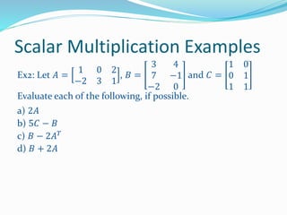 Scalar Multiplication Examples
Ex2: Let 𝐴 =
1 0 2
−2 3 1
, 𝐵 =
3 4
7 −1
−2 0
and 𝐶 =
1 0
0 1
1 1
Evaluate each of the following, if possible.
a) 2𝐴
b) 5𝐶 − 𝐵
c) 𝐵 − 2𝐴 𝑇
d) 𝐵 + 2𝐴
 