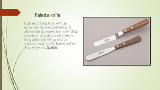 Palette knife
is an extra long knife with an
extremely flexible steel blade. It
allows you to cleanly turn over drop
scones or biscuits, spread cream,
icing and cake fillings and to
smooth toppings for baked dishes.
Also known as spatula.
 