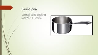 Sauce pan
a small deep cooking
pan with a handle.
 