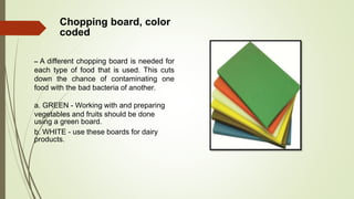 Chopping board, color
coded
– A different chopping board is needed for
each type of food that is used. This cuts
down the chance of contaminating one
food with the bad bacteria of another.
a. GREEN - Working with and preparing
vegetables and fruits should be done
using a green board.
b. WHITE - use these boards for dairy
products.
 