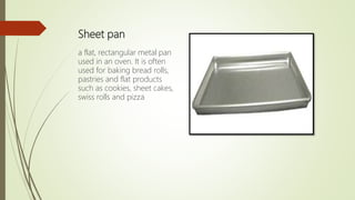 Sheet pan
a flat, rectangular metal pan
used in an oven. It is often
used for baking bread rolls,
pastries and flat products
such as cookies, sheet cakes,
swiss rolls and pizza
 