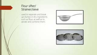 Flour sifter/
Strainer/sieve
used to separate and break
up clumps in dry ingredients
such as flour, as well as to
aerate and combine them.
 