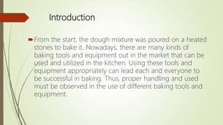 Introduction
From the start, the dough mixture was poured on a heated
stones to bake it. Nowadays, there are many kinds of
baking tools and equipment out in the market that can be
used and utilized in the kitchen. Using these tools and
equipment appropriately can lead each and everyone to
be successful in baking. Thus, proper handling and used
must be observed in the use of different baking tools and
equipment.
 