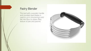 Pastry Blender
This tool with a wooden handle
and rounded steel blades is
used to cut in shortening( solid
fat) into flour to obtain flaky
texture of pies and pastries.
 