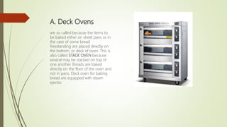 A. Deck Ovens
are so called because the items to
be baked either on sheet pans or in
the case of some bread
freestanding are placed directly on
the bottom, or deck of oven. This is
also called STACK OVEN because
several may be stacked on top of
one another. Breads are baked
directly on the floor of the oven and
not in pans. Deck oven for baking
bread are equipped with steam
ejector.
 