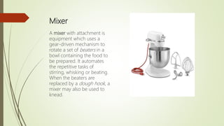 Mixer
A mixer with attachment is
equipment which uses a
gear-driven mechanism to
rotate a set of beaters in a
bowl containing the food to
be prepared. It automates
the repetitive tasks of
stirring, whisking or beating.
When the beaters are
replaced by a dough hook, a
mixer may also be used to
knead.
 