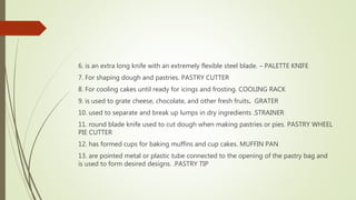 6. is an extra long knife with an extremely flexible steel blade. – PALETTE KNIFE
7. For shaping dough and pastries. PASTRY CUTTER
8. For cooling cakes until ready for icings and frosting. COOLING RACK
9. is used to grate cheese, chocolate, and other fresh fruits. GRATER
10. used to separate and break up lumps in dry ingredients .STRAINER
11. round blade knife used to cut dough when making pastries or pies. PASTRY WHEEL
PIE CUTTER
12. has formed cups for baking muffins and cup cakes. MUFFIN PAN
13. are pointed metal or plastic tube connected to the opening of the pastry bag and
is used to form desired designs. .PASTRY TIP
 